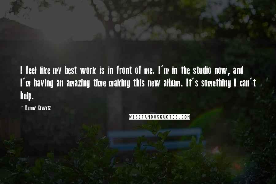 Lenny Kravitz Quotes: I feel like my best work is in front of me. I'm in the studio now, and I'm having an amazing time making this new album. It's something I can't help.