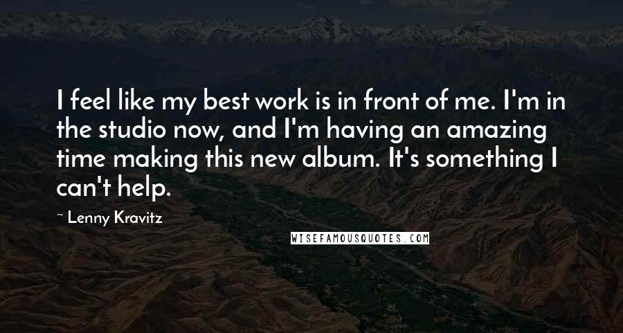 Lenny Kravitz Quotes: I feel like my best work is in front of me. I'm in the studio now, and I'm having an amazing time making this new album. It's something I can't help.