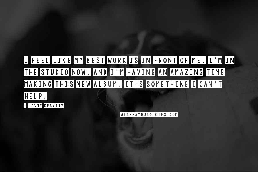 Lenny Kravitz Quotes: I feel like my best work is in front of me. I'm in the studio now, and I'm having an amazing time making this new album. It's something I can't help.