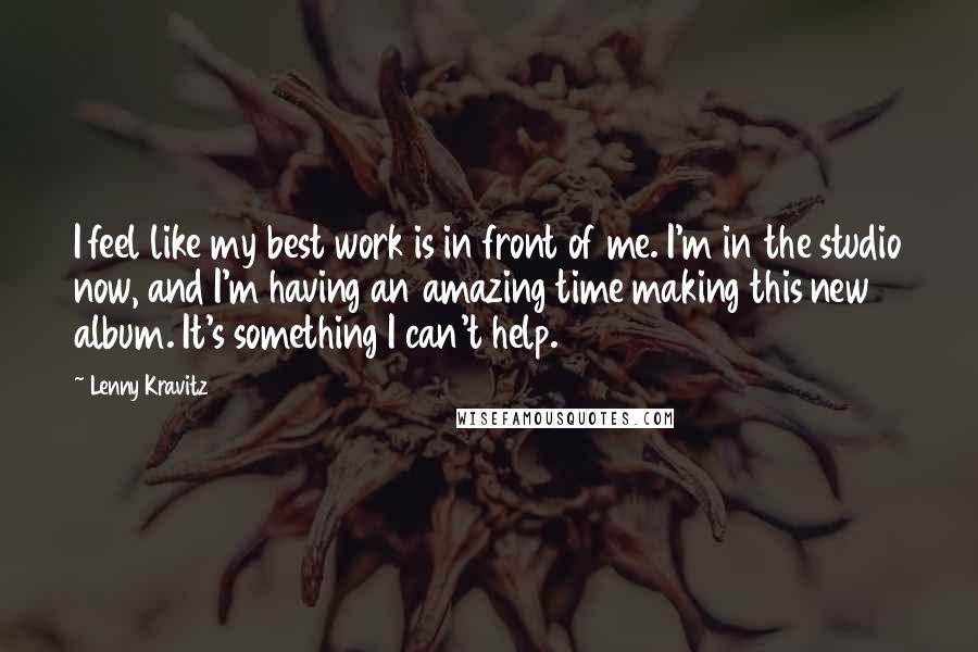 Lenny Kravitz Quotes: I feel like my best work is in front of me. I'm in the studio now, and I'm having an amazing time making this new album. It's something I can't help.