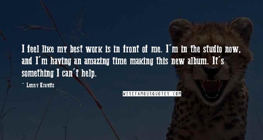 Lenny Kravitz Quotes: I feel like my best work is in front of me. I'm in the studio now, and I'm having an amazing time making this new album. It's something I can't help.