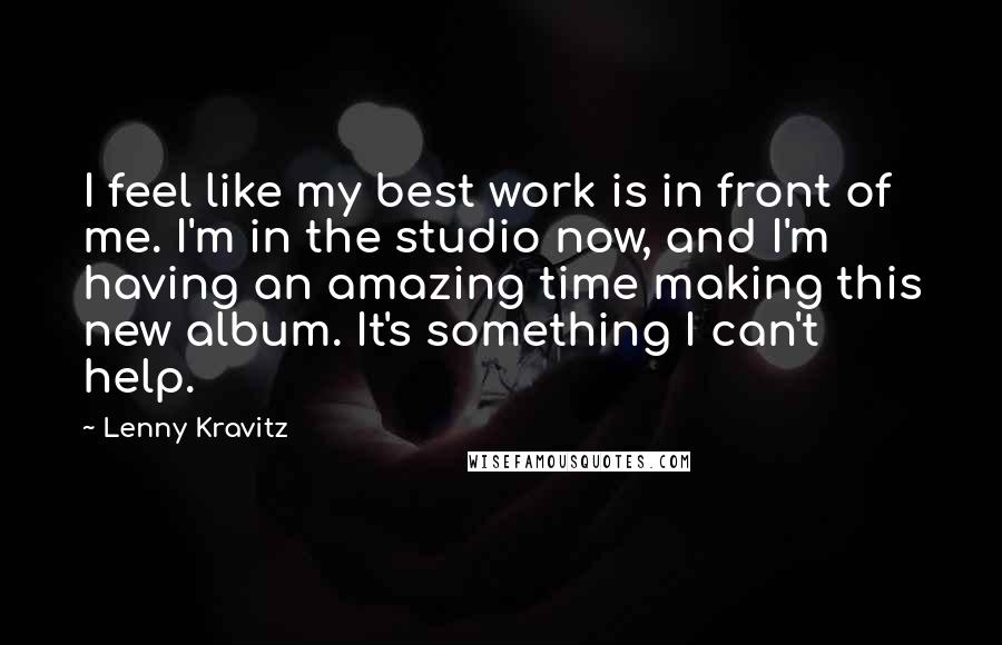 Lenny Kravitz Quotes: I feel like my best work is in front of me. I'm in the studio now, and I'm having an amazing time making this new album. It's something I can't help.