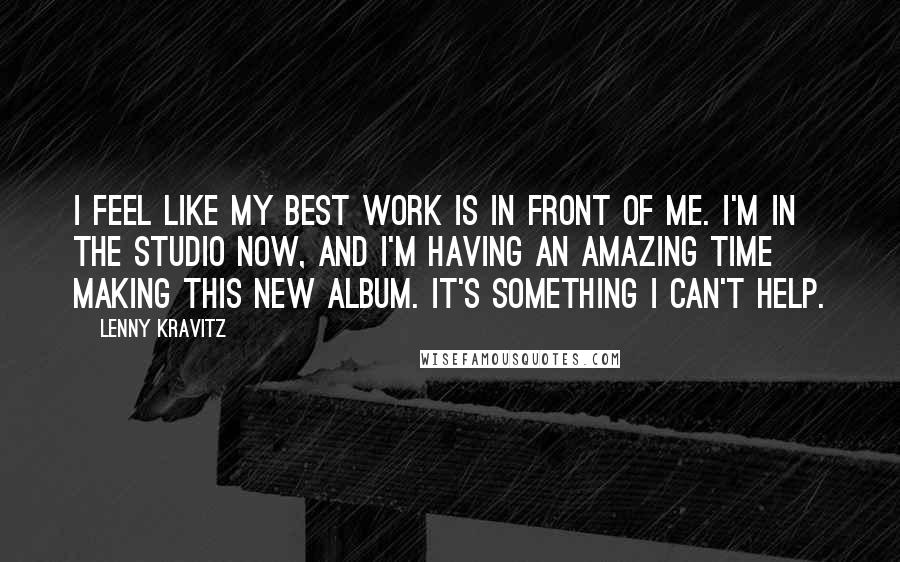 Lenny Kravitz Quotes: I feel like my best work is in front of me. I'm in the studio now, and I'm having an amazing time making this new album. It's something I can't help.