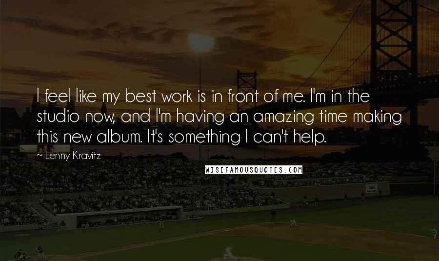 Lenny Kravitz Quotes: I feel like my best work is in front of me. I'm in the studio now, and I'm having an amazing time making this new album. It's something I can't help.