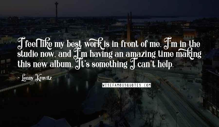 Lenny Kravitz Quotes: I feel like my best work is in front of me. I'm in the studio now, and I'm having an amazing time making this new album. It's something I can't help.