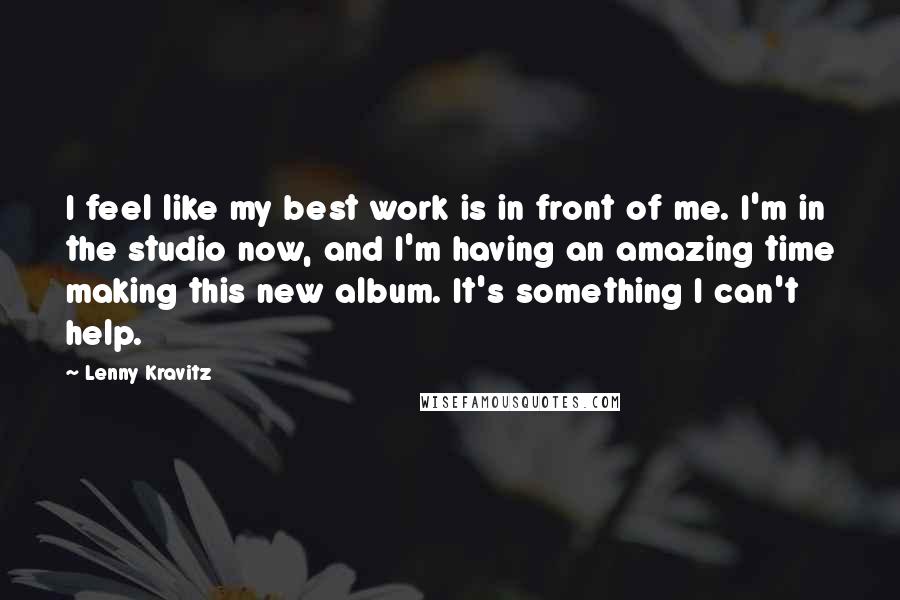 Lenny Kravitz Quotes: I feel like my best work is in front of me. I'm in the studio now, and I'm having an amazing time making this new album. It's something I can't help.