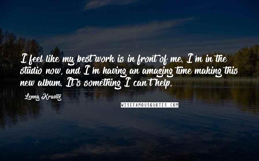 Lenny Kravitz Quotes: I feel like my best work is in front of me. I'm in the studio now, and I'm having an amazing time making this new album. It's something I can't help.