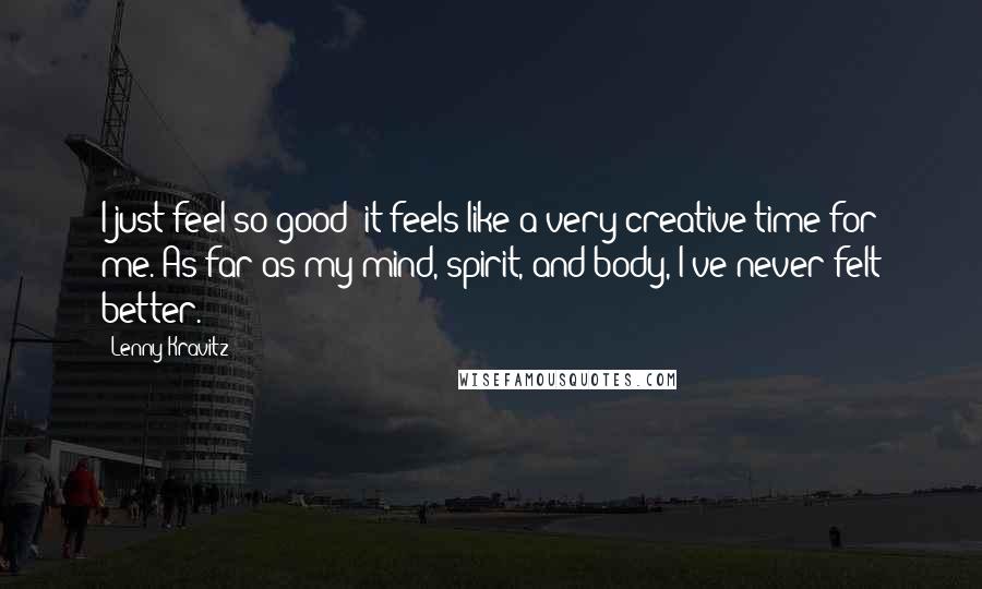 Lenny Kravitz Quotes: I just feel so good; it feels like a very creative time for me. As far as my mind, spirit, and body, I've never felt better.