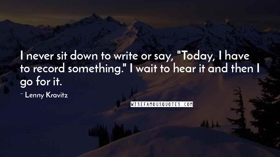 Lenny Kravitz Quotes: I never sit down to write or say, "Today, I have to record something." I wait to hear it and then I go for it.