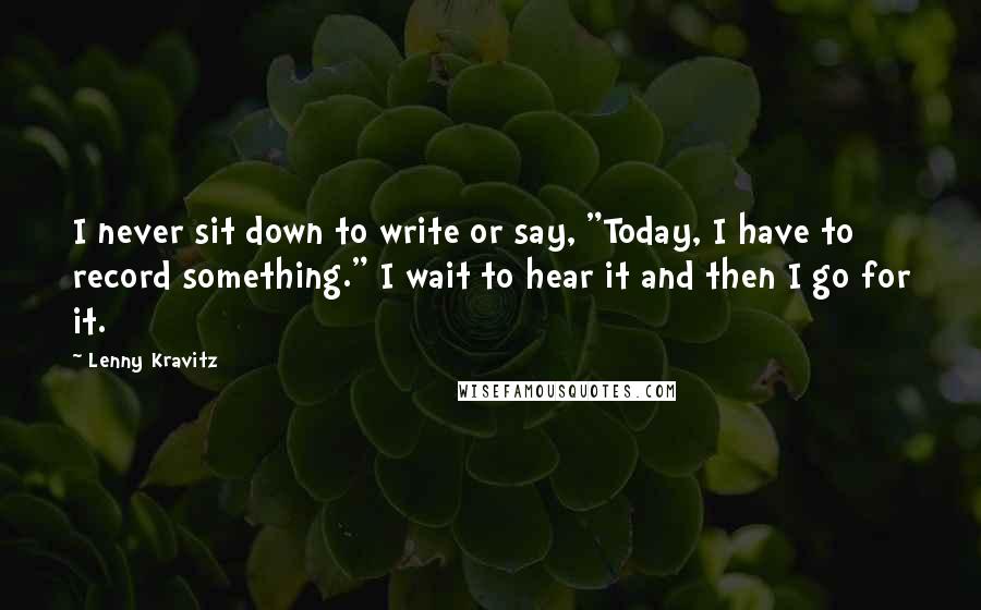 Lenny Kravitz Quotes: I never sit down to write or say, "Today, I have to record something." I wait to hear it and then I go for it.