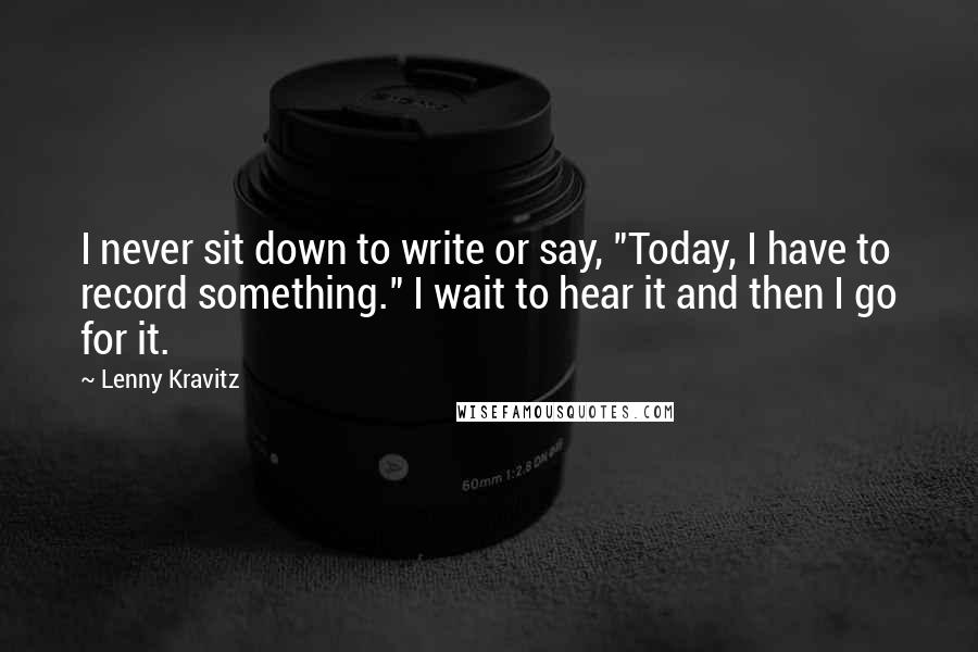 Lenny Kravitz Quotes: I never sit down to write or say, "Today, I have to record something." I wait to hear it and then I go for it.
