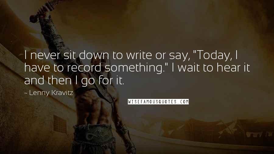 Lenny Kravitz Quotes: I never sit down to write or say, "Today, I have to record something." I wait to hear it and then I go for it.