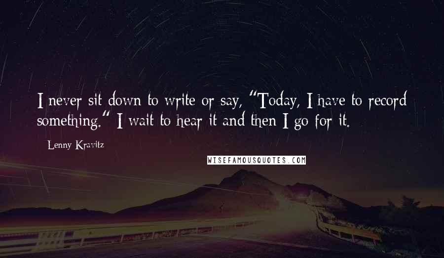Lenny Kravitz Quotes: I never sit down to write or say, "Today, I have to record something." I wait to hear it and then I go for it.