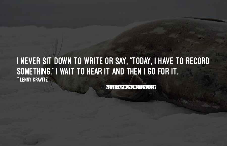 Lenny Kravitz Quotes: I never sit down to write or say, "Today, I have to record something." I wait to hear it and then I go for it.