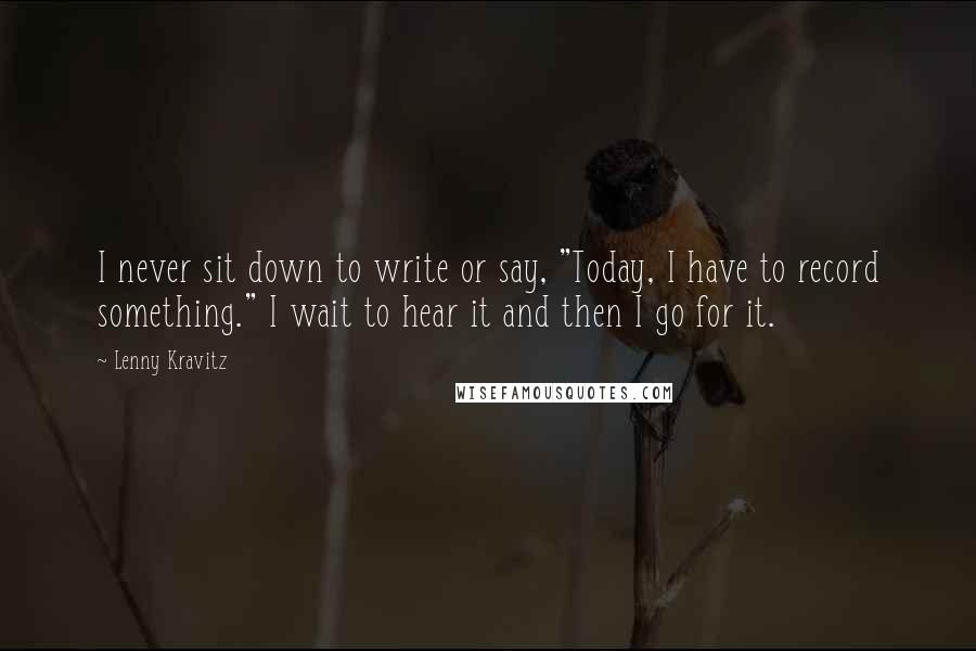 Lenny Kravitz Quotes: I never sit down to write or say, "Today, I have to record something." I wait to hear it and then I go for it.