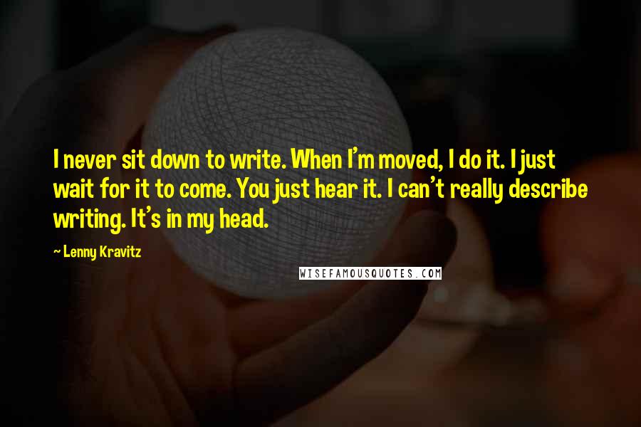 Lenny Kravitz Quotes: I never sit down to write. When I'm moved, I do it. I just wait for it to come. You just hear it. I can't really describe writing. It's in my head.
