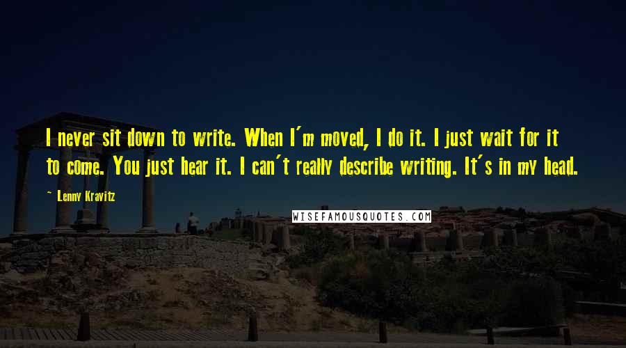 Lenny Kravitz Quotes: I never sit down to write. When I'm moved, I do it. I just wait for it to come. You just hear it. I can't really describe writing. It's in my head.
