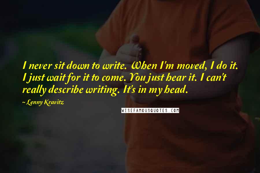 Lenny Kravitz Quotes: I never sit down to write. When I'm moved, I do it. I just wait for it to come. You just hear it. I can't really describe writing. It's in my head.