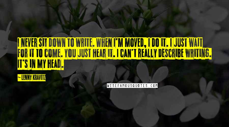 Lenny Kravitz Quotes: I never sit down to write. When I'm moved, I do it. I just wait for it to come. You just hear it. I can't really describe writing. It's in my head.