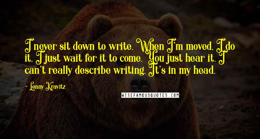 Lenny Kravitz Quotes: I never sit down to write. When I'm moved, I do it. I just wait for it to come. You just hear it. I can't really describe writing. It's in my head.