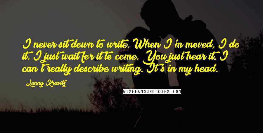 Lenny Kravitz Quotes: I never sit down to write. When I'm moved, I do it. I just wait for it to come. You just hear it. I can't really describe writing. It's in my head.