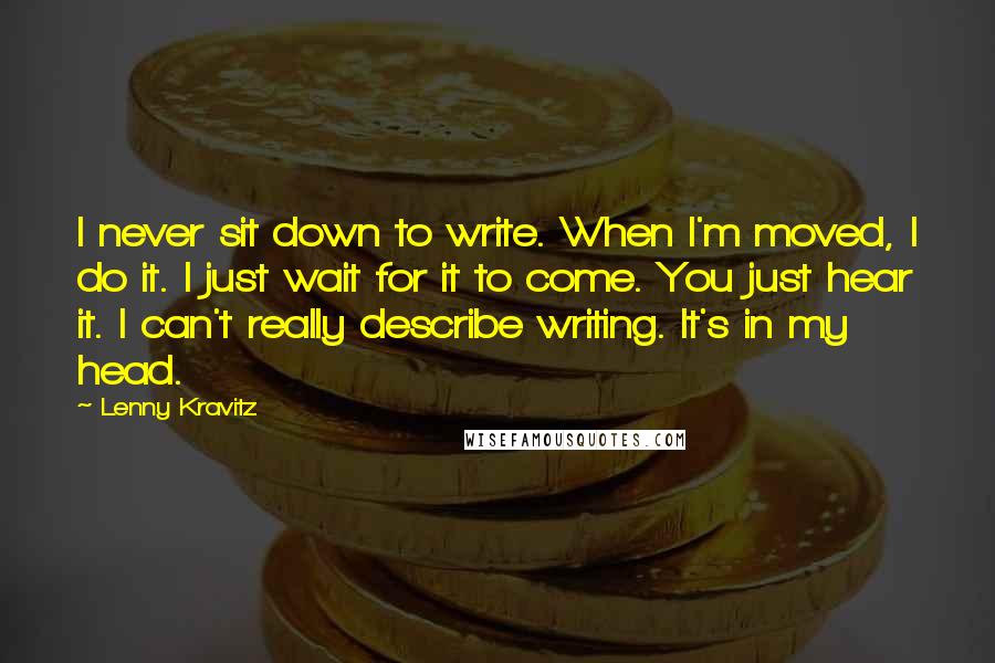 Lenny Kravitz Quotes: I never sit down to write. When I'm moved, I do it. I just wait for it to come. You just hear it. I can't really describe writing. It's in my head.