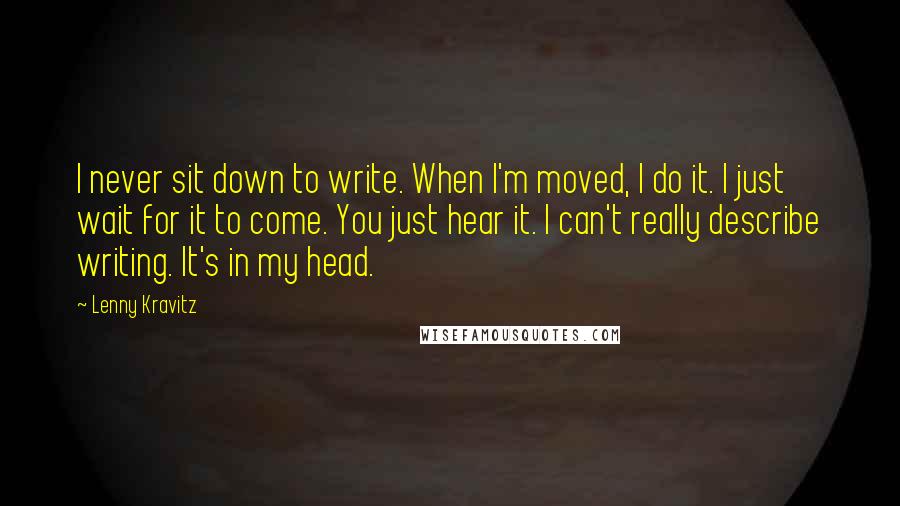 Lenny Kravitz Quotes: I never sit down to write. When I'm moved, I do it. I just wait for it to come. You just hear it. I can't really describe writing. It's in my head.