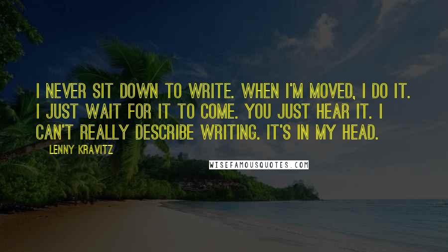 Lenny Kravitz Quotes: I never sit down to write. When I'm moved, I do it. I just wait for it to come. You just hear it. I can't really describe writing. It's in my head.