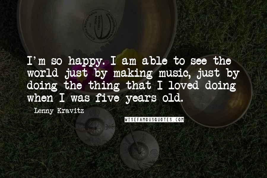 Lenny Kravitz Quotes: I'm so happy. I am able to see the world just by making music, just by doing the thing that I loved doing when I was five years old.