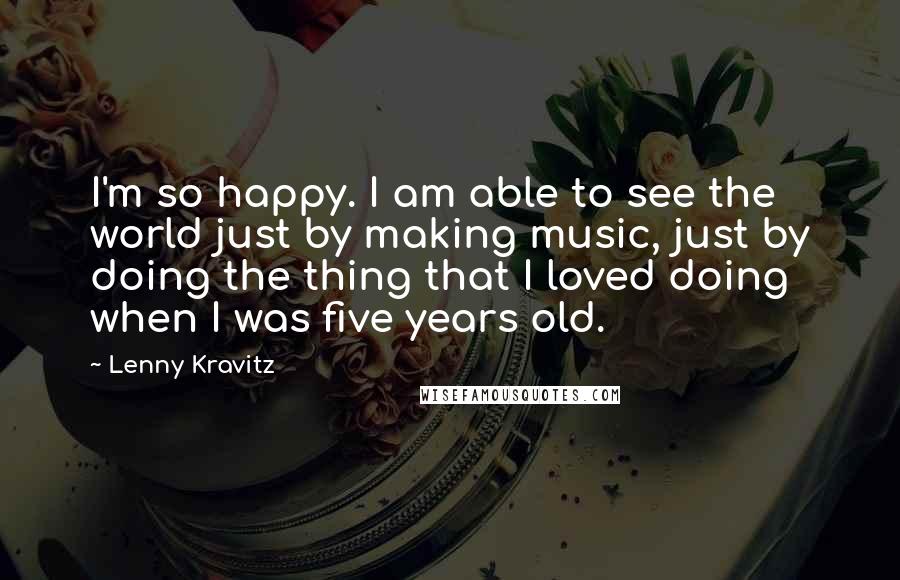 Lenny Kravitz Quotes: I'm so happy. I am able to see the world just by making music, just by doing the thing that I loved doing when I was five years old.