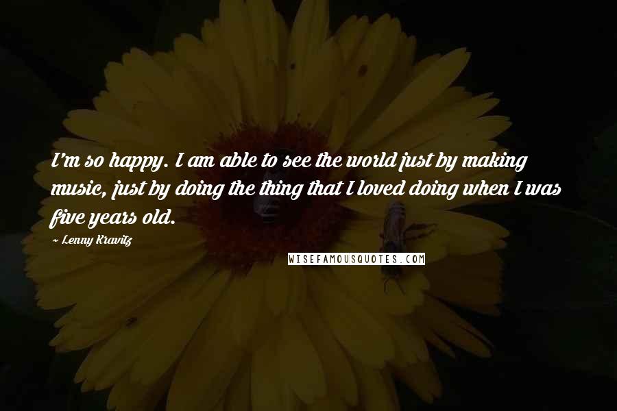 Lenny Kravitz Quotes: I'm so happy. I am able to see the world just by making music, just by doing the thing that I loved doing when I was five years old.