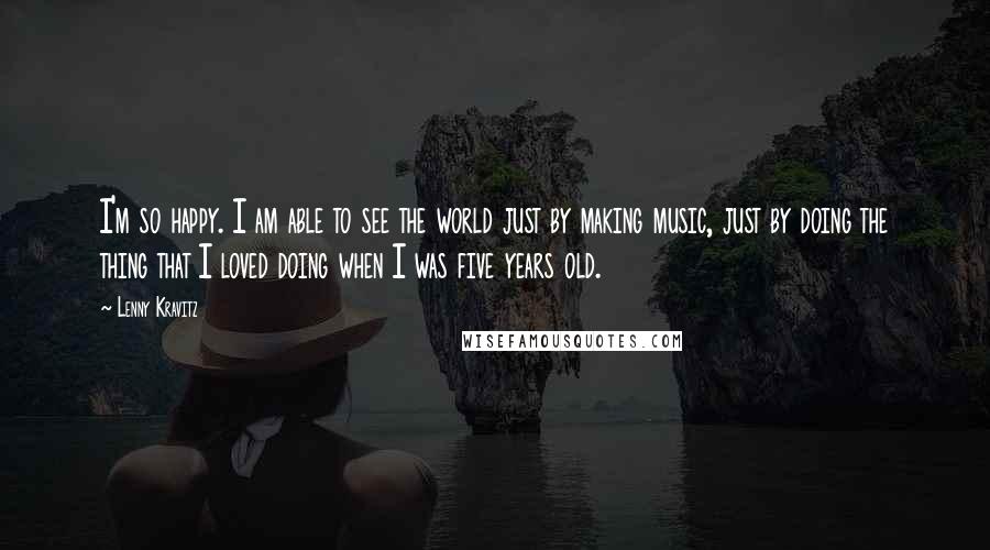 Lenny Kravitz Quotes: I'm so happy. I am able to see the world just by making music, just by doing the thing that I loved doing when I was five years old.