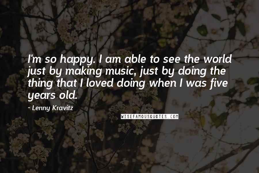 Lenny Kravitz Quotes: I'm so happy. I am able to see the world just by making music, just by doing the thing that I loved doing when I was five years old.