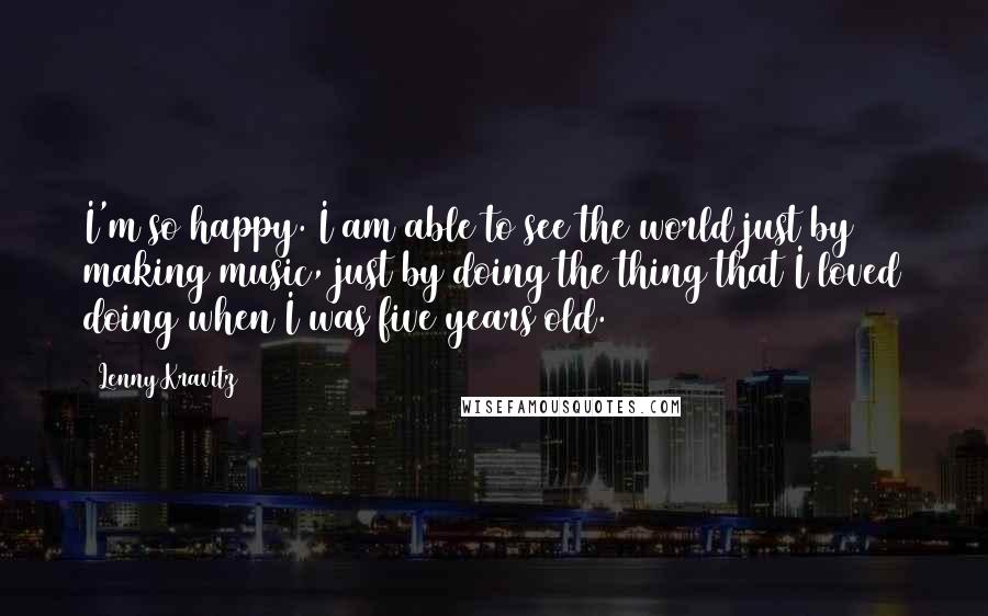 Lenny Kravitz Quotes: I'm so happy. I am able to see the world just by making music, just by doing the thing that I loved doing when I was five years old.