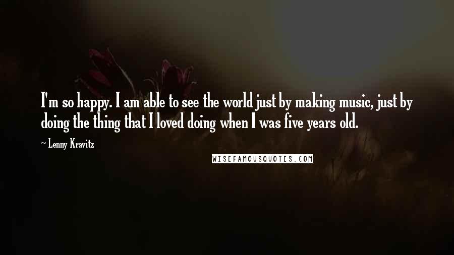 Lenny Kravitz Quotes: I'm so happy. I am able to see the world just by making music, just by doing the thing that I loved doing when I was five years old.