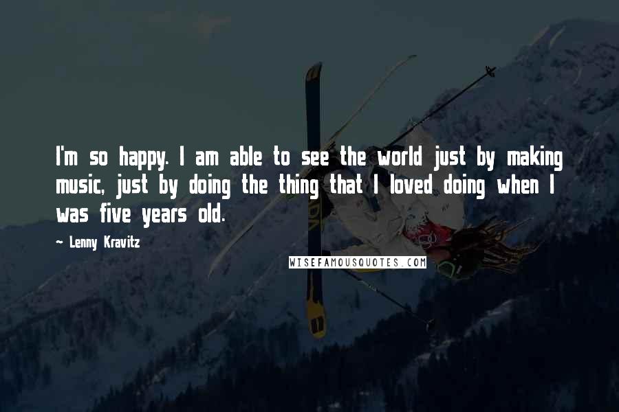 Lenny Kravitz Quotes: I'm so happy. I am able to see the world just by making music, just by doing the thing that I loved doing when I was five years old.