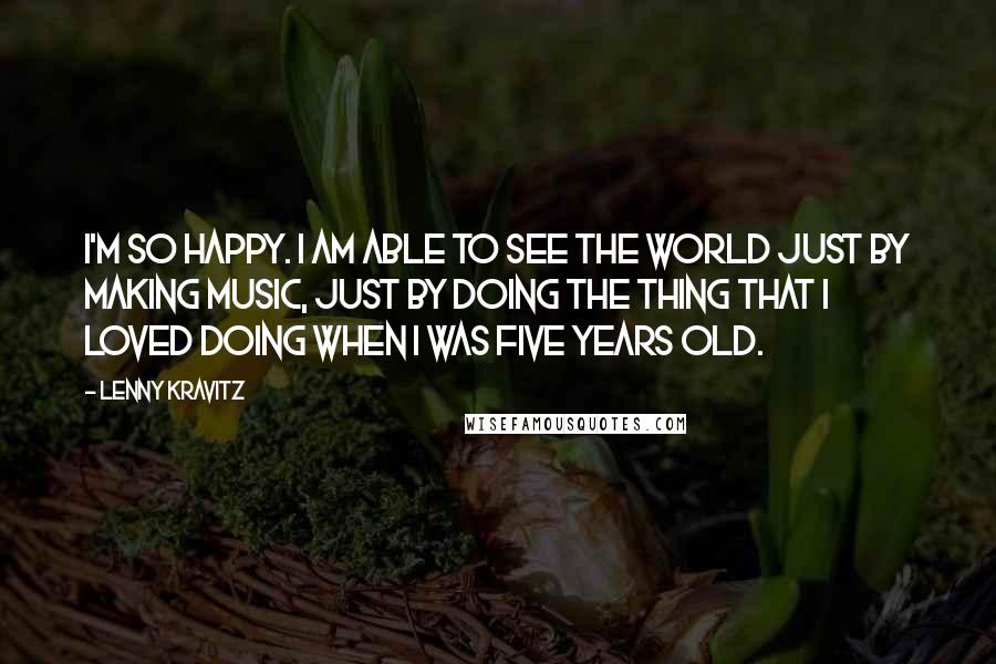 Lenny Kravitz Quotes: I'm so happy. I am able to see the world just by making music, just by doing the thing that I loved doing when I was five years old.