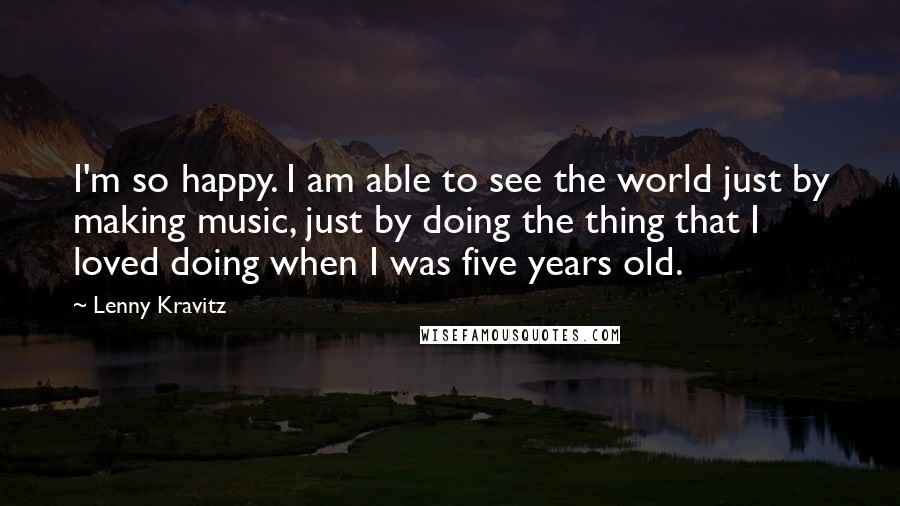 Lenny Kravitz Quotes: I'm so happy. I am able to see the world just by making music, just by doing the thing that I loved doing when I was five years old.