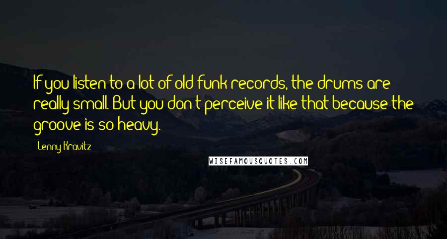 Lenny Kravitz Quotes: If you listen to a lot of old funk records, the drums are really small. But you don't perceive it like that because the groove is so heavy.