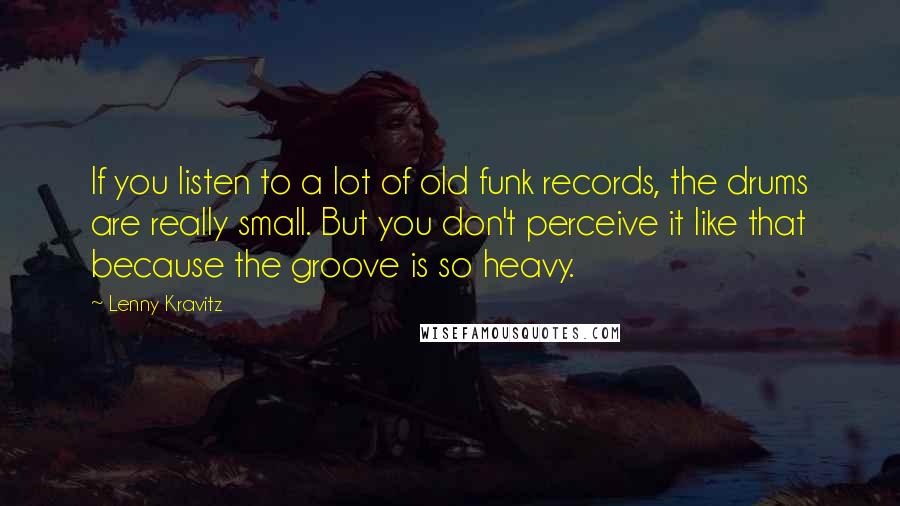 Lenny Kravitz Quotes: If you listen to a lot of old funk records, the drums are really small. But you don't perceive it like that because the groove is so heavy.