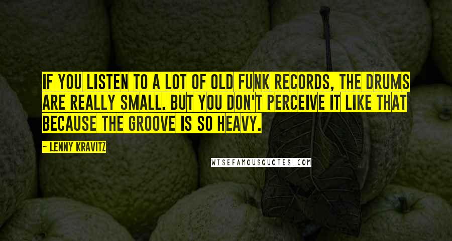 Lenny Kravitz Quotes: If you listen to a lot of old funk records, the drums are really small. But you don't perceive it like that because the groove is so heavy.