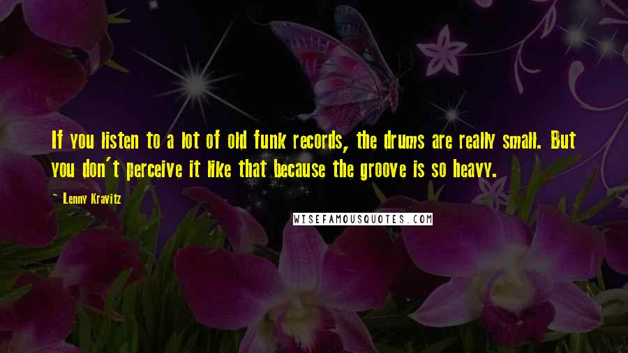 Lenny Kravitz Quotes: If you listen to a lot of old funk records, the drums are really small. But you don't perceive it like that because the groove is so heavy.