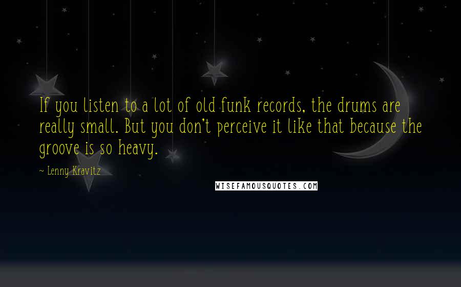 Lenny Kravitz Quotes: If you listen to a lot of old funk records, the drums are really small. But you don't perceive it like that because the groove is so heavy.