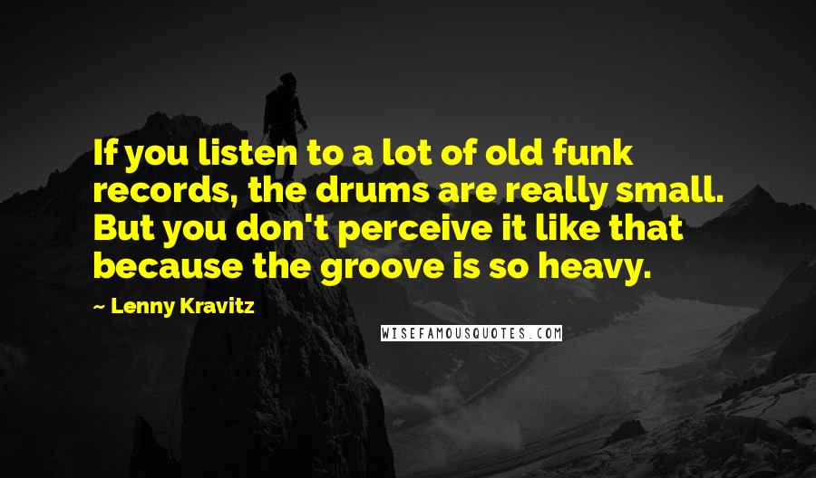 Lenny Kravitz Quotes: If you listen to a lot of old funk records, the drums are really small. But you don't perceive it like that because the groove is so heavy.