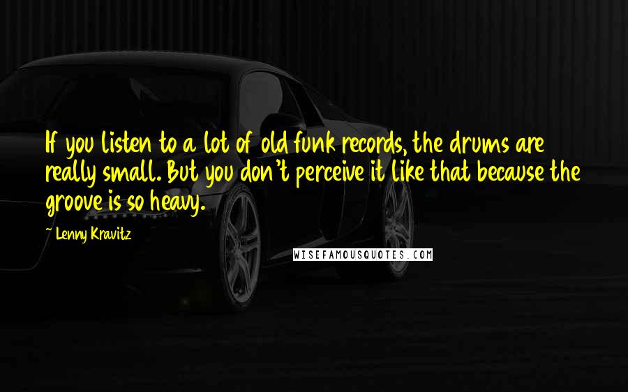 Lenny Kravitz Quotes: If you listen to a lot of old funk records, the drums are really small. But you don't perceive it like that because the groove is so heavy.