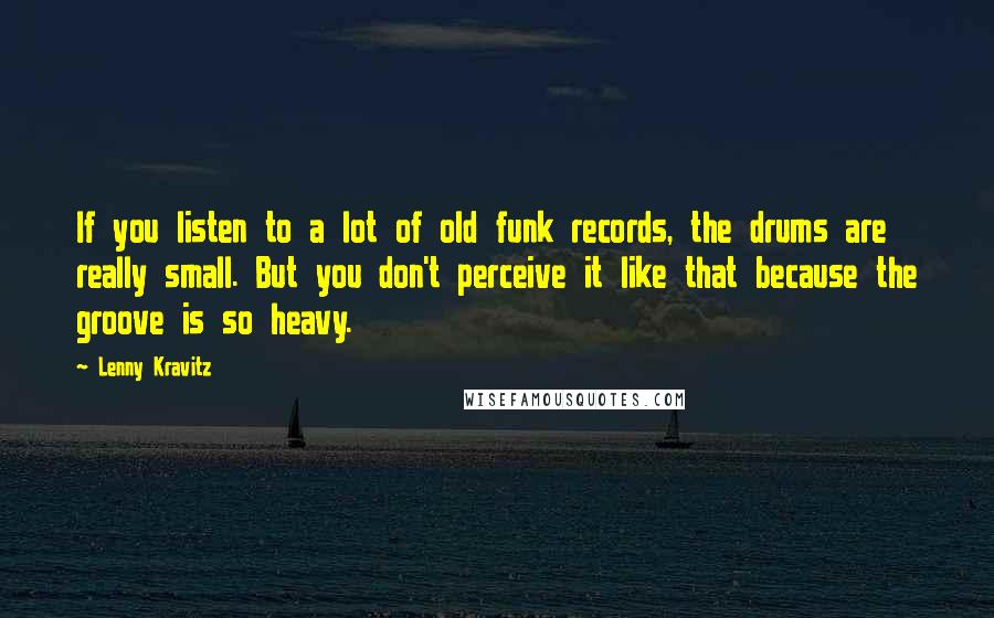 Lenny Kravitz Quotes: If you listen to a lot of old funk records, the drums are really small. But you don't perceive it like that because the groove is so heavy.