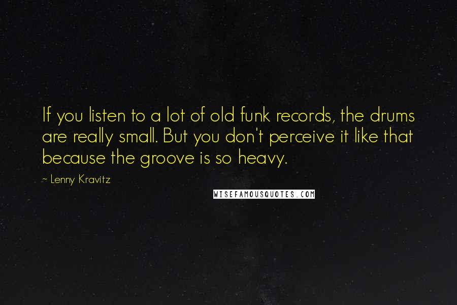 Lenny Kravitz Quotes: If you listen to a lot of old funk records, the drums are really small. But you don't perceive it like that because the groove is so heavy.