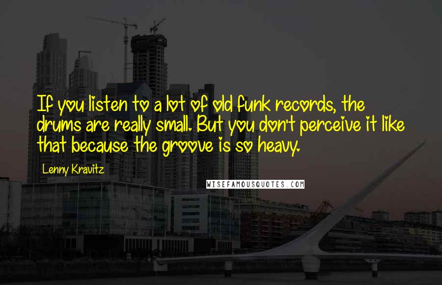 Lenny Kravitz Quotes: If you listen to a lot of old funk records, the drums are really small. But you don't perceive it like that because the groove is so heavy.