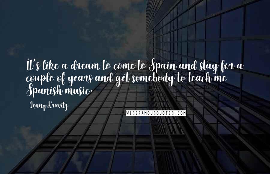 Lenny Kravitz Quotes: It's like a dream to come to Spain and stay for a couple of years and get somebody to teach me Spanish music.