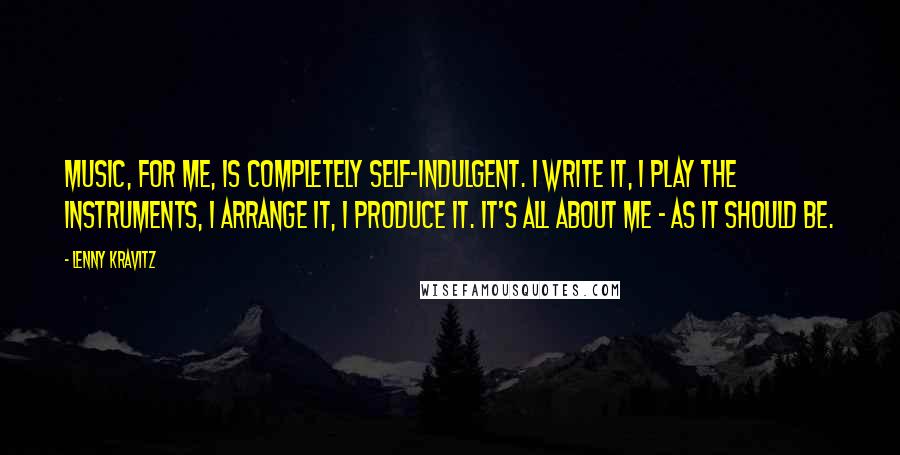 Lenny Kravitz Quotes: Music, for me, is completely self-indulgent. I write it, I play the instruments, I arrange it, I produce it. It's all about me - as it should be.